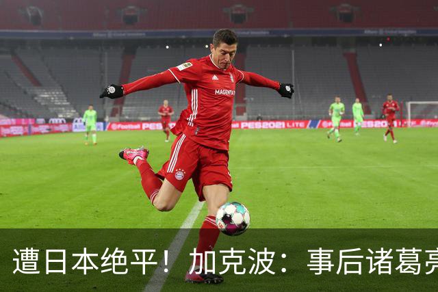 遭日本绝平！加克波：事后诸葛亮很容易，我们并没有因换人输球